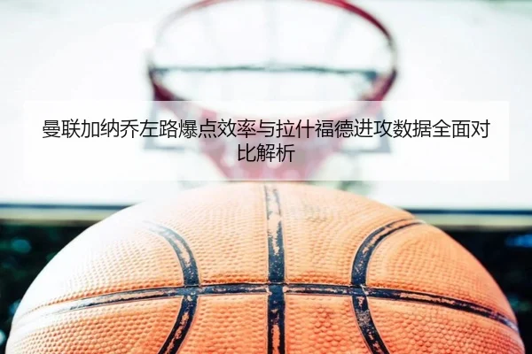 曼联加纳乔左路爆点效率与拉什福德进攻数据全面对比解析