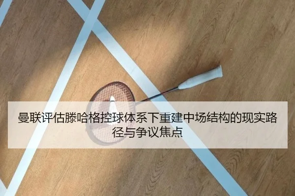 曼联评估滕哈格控球体系下重建中场结构的现实路径与争议焦点