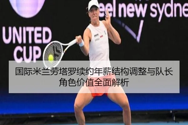 国际米兰劳塔罗续约年薪结构调整与队长角色价值全面解析